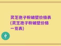 灵芝孢子粉破壁价格表(灵芝孢子粉破壁价格一览表)