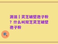 源滋湶灵芝破壁孢子粉？什么叫双芝灵芝破壁孢子粉