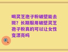 喝灵芝孢子粉破壁能去斑？长期服用破壁灵芝孢子粉真的可以让女性变漂亮吗