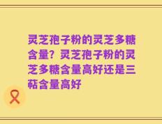 灵芝孢子粉的灵芝多糖含量？灵芝孢子粉的灵芝多糖含量高好还是三萜含量高好