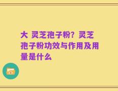 大 灵芝孢子粉？灵芝孢子粉功效与作用及用量是什么