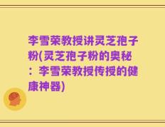 李雪荣教授讲灵芝孢子粉(灵芝孢子粉的奥秘：李雪荣教授传授的健康神器)