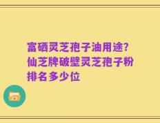 富硒灵芝孢子油用途？仙芝牌破壁灵芝孢子粉排名多少位