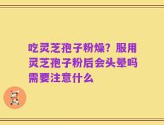 吃灵芝孢子粉燥？服用灵芝孢子粉后会头晕吗需要注意什么