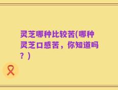灵芝哪种比较苦(哪种灵芝口感苦，你知道吗？)