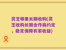 灵芝哪里长期收购(灵芝收购长期合作商约定，稳定保障农家收益)