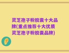 灵芝孢子粉胶囊十大品牌(重点推荐十大优质灵芝孢子粉胶囊品牌)