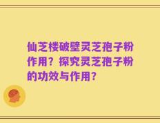 仙芝楼破壁灵芝孢子粉作用？探究灵芝孢子粉的功效与作用？
