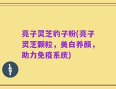亮子灵芝豹子粉(亮子灵芝颗粒，美白养颜，助力免疫系统)