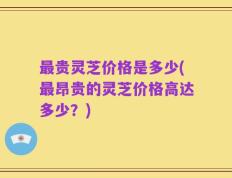 最贵灵芝价格是多少(最昂贵的灵芝价格高达多少？)