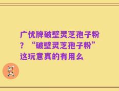 广优牌破壁灵芝孢子粉？“破壁灵芝孢子粉”这玩意真的有用么