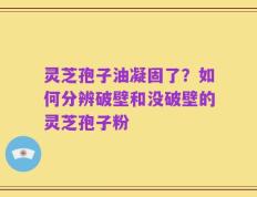 灵芝孢子油凝固了？如何分辨破壁和没破壁的灵芝孢子粉