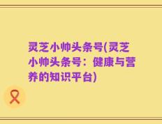 灵芝小帅头条号(灵芝小帅头条号：健康与营养的知识平台)