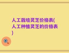人工栽培灵芝价格表(人工种植灵芝的价格表)