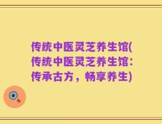 传统中医灵芝养生馆(传统中医灵芝养生馆：传承古方，畅享养生)