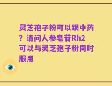 灵芝孢子粉可以跟中药？请问人参皂苷Rh2可以与灵芝孢子粉同时服用