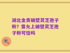 湖北金贵破壁灵芝孢子粉？雷允上破壁灵芝孢子粉可信吗