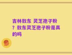 吉林敖东 灵芝孢子粉？敖东灵芝孢子粉是真的吗