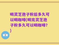喝灵芝孢子粉后多久可以喝咖啡(喝完灵芝孢子粉多久可以喝咖啡？)