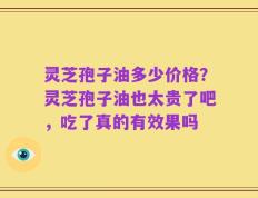 灵芝孢子油多少价格？灵芝孢子油也太贵了吧，吃了真的有效果吗