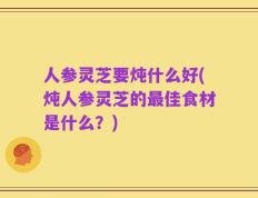 人参灵芝要炖什么好(炖人参灵芝的最佳食材是什么？)