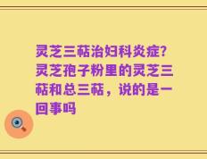 灵芝三萜治妇科炎症？灵芝孢子粉里的灵芝三萜和总三萜，说的是一回事吗