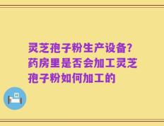 灵芝孢子粉生产设备？药房里是否会加工灵芝孢子粉如何加工的