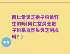 同仁堂灵芝孢子粉是野生的吗(同仁堂灵芝孢子粉采自野生灵芝制成吗？)
