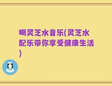 喝灵芝水音乐(灵芝水配乐带你享受健康生活)