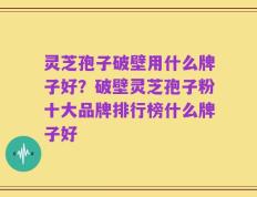灵芝孢子破壁用什么牌子好？破壁灵芝孢子粉十大品牌排行榜什么牌子好