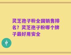灵芝孢子粉全国销售排名？灵芝孢子粉哪个牌子最好用安全