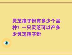 灵芝孢子粉有多少个品种？一只灵芝可以产多少灵芝孢子粉