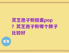 灵芝孢子粉胶囊pop？灵芝孢子粉哪个牌子比较好