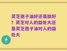 灵芝孢子油好还是肽好？灵芝对人的益处大还是灵芝孢子油对人的益处大