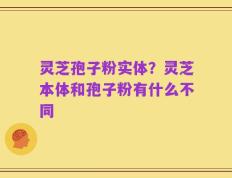 灵芝孢子粉实体？灵芝本体和孢子粉有什么不同