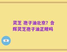 灵芝 孢子油北京？合辉灵芝孢子油正规吗
