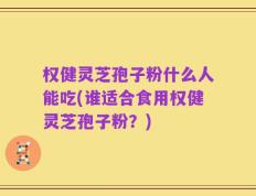 权健灵芝孢子粉什么人能吃(谁适合食用权健灵芝孢子粉？)
