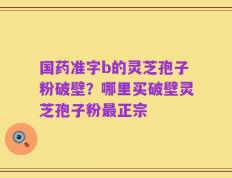 国药准字b的灵芝孢子粉破壁？哪里买破壁灵芝孢子粉最正宗