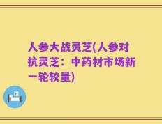 人参大战灵芝(人参对抗灵芝：中药材市场新一轮较量)