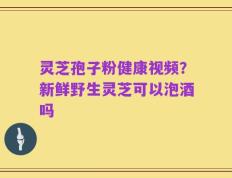灵芝孢子粉健康视频？新鲜野生灵芝可以泡酒吗