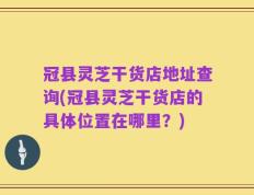 冠县灵芝干货店地址查询(冠县灵芝干货店的具体位置在哪里？)
