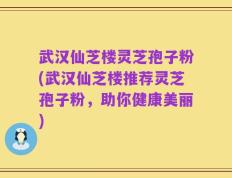 武汉仙芝楼灵芝孢子粉(武汉仙芝楼推荐灵芝孢子粉，助你健康美丽)