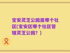 宝安灵芝公园属哪个社区(宝安区哪个社区管辖灵芝公园？)