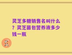 灵芝多糖销售名叫什么？灵芝菌包营养液多少钱一瓶