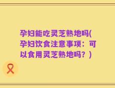 孕妇能吃灵芝熟地吗(孕妇饮食注意事项：可以食用灵芝熟地吗？)