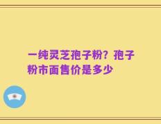 一纯灵芝孢子粉？孢子粉市面售价是多少