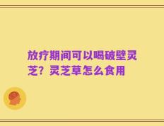 放疗期间可以喝破壁灵芝？灵芝草怎么食用