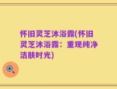怀旧灵芝沐浴露(怀旧灵芝沐浴露：重现纯净洁肤时光)