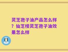 灵芝孢子油产品怎么样？仙芝楼灵芝孢子油效果怎么样
