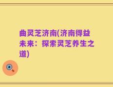 曲灵芝济南(济南得益未来：探索灵芝养生之道)
